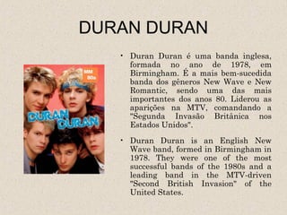 DURAN DURAN
   • Duran Duran é uma banda inglesa,
     formada no ano de 1978, em
     Birmingham. É a mais bem-sucedida
     banda dos gêneros New Wave e New
     Romantic, sendo uma das mais
     importantes dos anos 80. Liderou as
     aparições na MTV, comandando a
     "Segunda Invasão Britânica nos
     Estados Unidos".
   • Duran Duran is an English New
     Wave band, formed in Birmingham in
     1978. They were one of the most
     successful bands of the 1980s and a
     leading band in the MTV-driven
     "Second British Invasion" of the
     United States.
 