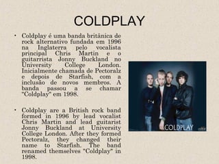 COLDPLAY
• Coldplay é uma banda britânica de
  rock alternativo fundada em 1996
  na Inglaterra pelo vocalista
  principal Chris Martin e o
  guitarrista Jonny Buckland no
  University     College    London.
  Inicialmente chamada de Pectoralz
  e depois de Starfish, com a
  inclusão de novos membros. A
  banda passou a se chamar
  "Coldplay" em 1998.

• Coldplay are a British rock band
  formed in 1996 by lead vocalist
  Chris Martin and lead guitarist
  Jonny Buckland at University
  College London. After they formed
  Pectoralz, they changed their
  name to Starfish. The band
  renamed themselves "Coldplay" in
  1998.
 