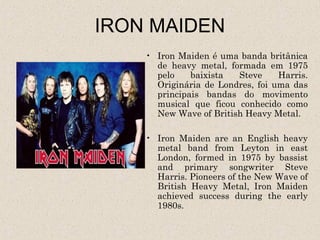 IRON MAIDEN
    • Iron Maiden é uma banda britânica
      de heavy metal, formada em 1975
      pelo    baixista  Steve     Harris.
      Originária de Londres, foi uma das
      principais bandas do movimento
      musical que ficou conhecido como
      New Wave of British Heavy Metal.

    • Iron Maiden are an English heavy
      metal band from Leyton in east
      London, formed in 1975 by bassist
      and primary songwriter Steve
      Harris. Pioneers of the New Wave of
      British Heavy Metal, Iron Maiden
      achieved success during the early
      1980s.
 