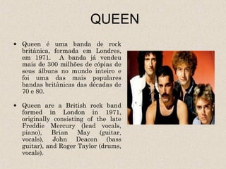 QUEEN
• Queen é uma banda de rock
  britânica, formada em Londres,
  em 1971. A banda já vendeu
  mais de 300 milhões de cópias de
  seus álbuns no mundo inteiro e
  foi uma das mais populares
  bandas britânicas das décadas de
  70 e 80.

• Queen are a British rock band
  formed in London in 1971,
  originally consisting of the late
  Freddie Mercury (lead vocals,
  piano), Brian May (guitar,
  vocals), John Deacon (bass
  guitar), and Roger Taylor (drums,
  vocals).
 
