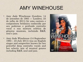 AMY WINEHOUSE
• Amy Jade Winehouse (Londres, 14
  de setembro de 1983 — Londres, 23
  de julho de 2011) foi uma cantora e
  compositora britânica conhecida por
  seu poderoso e profundo contralto
  vocal e sua mistura eclética de
  gêneros musicais, incluindo R&B,
  soul e jazz.

• Amy Jade Winehouse (14 September
  1983 – 23 July 2011) was an English
  singer and songwriter known for her
  powerful deep contralto vocals and
  her eclectic mix of musical genres
  including R&B, soul and jazz.
 