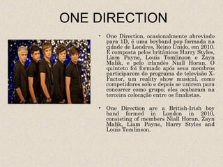 ONE DIRECTION
    • One Direction, ocasionalmente abreviado
      para 1D, é uma boyband pop formada na
      cidade de Londres, Reino Unido, em 2010.
      É composta pelos britânicos Harry Styles,
      Liam Payne, Louis Tomlinson e Zayn
      Malik, e pelo irlandês Niall Horan. O
      quinteto foi formado após seus membros
      participarem do programa de televisão X-
      Factor, um reality show musical, como
      competidores solo e depois se unirem para
      concorrer como grupo; eles acabaram na
      terceira colocação entre os finalistas.

    • One Direction are a British-Irish boy
      band formed in London in 2010,
      consisting of members Niall Horan, Zayn
      Malik, Liam Payne, Harry Styles and
      Louis Tomlinson.
 