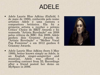 ADELE
• Adele Laurie Blue Adkins (Enfield, 5
  de maio de 1988), conhecida pelo nome
  artístico Adele é uma cantora e
  compositora britânica. Ela foi a
  primeira artista a receber o prêmio
  Critics' Choice do BRIT Awards e foi
  nomeada "Artista Revelação" em 2008
  pelos críticos da BBC. Em 2009, Adele
  ganhou dois Grammy Awards de
  "Artista Revelação" e "Melhor Vocal
  Pop Feminino" e em 2012 ganhou 6
  Grammy Awards.
• Adele Laurie Blue Adkins (born 5 May
  1988), better known simply as Adele, is
  an English singer-songwriter and
  musician. Adele was offered a
  recording contract from XL Recordings
  after a friend posted her demo on
  MySpace in 2006.
 
