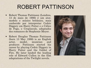 ROBERT PATTINSON
• Robert Thomas Pattinson (Londres,
  13 de maio de 1986) é um ator,
  modelo e músico britânico, mais
  conhecido por interpretar Cedric
  Diggory em Harry Potter e o Cálice
  de Fogo, e Crepúsculo, adaptados
  dos romances de Stephenie Meyer.
• Robert Douglas Thomas Pattinson
  (born 13 May 1986) is an English
  actor,   model,     musician    and
  producer. Pattinson started his
  career by playing Cedric Diggory in
  Harry Potter and the Goblet of
  Fire. He later landed the leading
  role of Edward Cullen in the film
  adaptations of the Twilight novels.
 