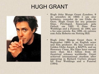 HUGH GRANT
    • Hugh John Mungo Grant (Londres, 9
      de setembro de 1960) é um ator
      britânico, vencedor de um Globo de
      Ouro. Hugh Grant fez seu primeiro
      filme, Privileged, financiado pela
      Oxford, em 1982. O filme Four
      Weddings and a Funeral, de 1994, que
      o fez uma estrela. Em 1999, ele estreou
      com Julia Roberts em Notting Hill.

    • Hugh John Mungo Grant (born 9
      September 1960) is an English actor
      and film producer. He has received a
      Golden Globe Award, a BAFTA, and an
      Honorary César. His films have earned
      more than $2.4 billion from 25
      theatrical releases worldwide. Grant
      achieved international stardom after
      appearing in Richard Curtis's sleeper
      hit Four Weddings and a Funeral
      (1994).
 