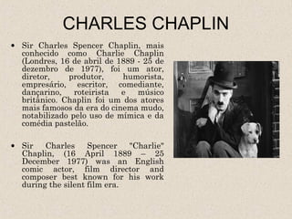 CHARLES CHAPLIN
• Sir Charles Spencer Chaplin, mais
  conhecido como Charlie Chaplin
  (Londres, 16 de abril de 1889 - 25 de
  dezembro de 1977), foi um ator,
  diretor,    produtor,     humorista,
  empresário, escritor, comediante,
  dançarino,    roteirista  e   músico
  britânico. Chaplin foi um dos atores
  mais famosos da era do cinema mudo,
  notabilizado pelo uso de mímica e da
  comédia pastelão.

• Sir   Charles     Spencer   "Charlie"
  Chaplin, (16 April 1889 – 25
  December 1977) was an English
  comic actor, film director and
  composer best known for his work
  during the silent film era.
 