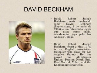 DAVID BECKHAM
      • David      Robert      Joseph
        Beckham mais conhecido
        como      David     Beckham
        (Leytonstone, 2 de maio de
        1975), é um futebolista inglês
        que    atua    como      meia.
        Atualmente, joga pelo Los
        Angeles Galaxy.

      • David      Robert     Joseph
        Beckham, (born 2 May 1975)
        is an English association
        footballer who plays for Los
        Angeles Galaxy. He has
        played     for    Manchester
        United, Preston North End,
        Real Madrid, Milan, and the
        England national team.
 