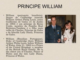 PRINCIPE WILLIAM
• William (português brasileiro),
  Duque de Cambridge (nascido
  William Arthur Philip Louis, antes
  Guilherme de Gales; 21 de Junho
  de 1982) é um príncipe do Reino
  Unido, membro da Família Real
  Britânica.Também é o filho mais
  velho de Charles, Príncipe de Gales
  e da falecida Lady Diana, Princesa
  de Gales.
• William (Brazilian Portuguese),
  Duke of Cambridge (born William
  Arthur Philip Louis, before William
  of Wales, June 21, 1982) is a Prince
  of the United Kingdom, a member
  of the British Royal Family. He is
  the eldest son of Charles, Prince of
  Wales and the late Lady Diana,
  Princess of Wales.
 