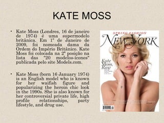 KATE MOSS
• Kate Moss (Londres, 16 de janeiro
  de 1974) é uma supermodelo
  britânica. Em 1º de Janeiro de
  2009, foi nomeada dama da
  Ordem do Império Britânico. Kate
  Moss foi colocada na 2ª posição na
  lista das "20 modelos-ícones"
  publicada pelo site Models.com.

• Kate Moss (born 16 January 1974)
  is an English model who is known
  for her waifish figure and
  popularizing the heroin chic look
  in the 1990s. She is also known for
  her controversial private life, high
  profile      relationships,    party
  lifestyle, and drug use.
 