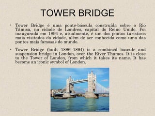 TOWER BRIDGE
• Tower Bridge é uma ponte-báscula construída sobre o Rio
  Tâmisa, na cidade de Londres, capital do Reino Unido. Foi
  inaugurada em 1894 e, atualmente, é um dos pontos turísticos
  mais visitados da cidade, além de ser conhecida como uma das
  pontes mais famosas do mundo.
• Tower Bridge (built 1886–1894) is a combined bascule and
  suspension bridge in London, over the River Thames. It is close
  to the Tower of London, from which it takes its name. It has
  become an iconic symbol of London.
 