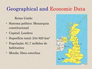 Geographical and Economic Data
      Reino Unido
• Sistema político: Monarquia
  constitucional
• Capital: Londres
• Superfície total: 244 820 km²
• População: 61,7 milhões de
  habitantes
• Moeda: libra esterlina
 