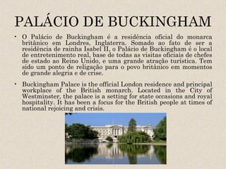 PALÁCIO DE BUCKINGHAM
• O Palácio de Buckingham é a residência oficial do monarca
  britânico em Londres, Inglaterra. Somado ao fato de ser a
  residência de rainha Isabel II, o Palácio de Buckingham é o local
  de entretenimento real, base de todas as visitas oficiais de chefes
  de estado ao Reino Unido, e uma grande atração turística. Tem
  sido um ponto de religação para o povo britânico em momentos
  de grande alegria e de crise.
• Buckingham Palace is the official London residence and principal
  workplace of the British monarch. Located in the City of
  Westminster, the palace is a setting for state occasions and royal
  hospitality. It has been a focus for the British people at times of
  national rejoicing and crisis.
 