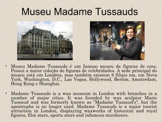 Museu Madame Tussauds




• Museu Madame Tussauds é um famoso museu de figuras de cera.
  Possui a maior coleção de figuras de celebridades. A sede principal do
  museu está em Londres, mas também existem 8 filiais em, em Nova
  York, Washington, D.C., Las Vegas, Hollywood, Berlim, Amsterdam,
  Hong Kong e Shanghai.

• Madame Tussauds is a wax museum in London with branches in a
  number of major cities. It was founded by wax sculptor Marie
  Tussaud and was formerly known as "Madame Tussaud's", but the
  apostrophe is no longer used. Madame Tussauds is a major tourist
  attraction in London, displaying waxworks of historical and royal
  figures, film stars, sports stars and infamous murderers.
 