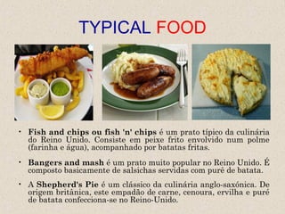 TYPICAL FOOD




• Fish and chips ou fish 'n' chips é um prato típico da culinária
  do Reino Unido. Consiste em peixe frito envolvido num polme
  (farinha e água), acompanhado por batatas fritas.
• Bangers and mash é um prato muito popular no Reino Unido. É
  composto basicamente de salsichas servidas com purê de batata.
• A Shepherd's Pie é um clássico da culinária anglo-saxónica. De
  origem britânica, este empadão de carne, cenoura, ervilha e puré
  de batata confecciona-se no Reino-Unido.
 