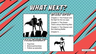 Chapter two: The Freezer
and the fight for the ice
caps
Chapter three: The Green
Avengers
Chapter three: Health
Chapter 2: The Freezer and
the fight for the ice caps
Chapter 3: The Green
Titans versus Warming Man
Chapter 4: The Cleaner and
the Litterbug Battle
Chapter 5: …
• Figurines
• Brand partnerships
• Follow up episodes
To be continued…
 