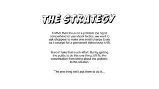 Rather than focus on a problem too big to
comprehend or use shock tactics, we want to
ask shoppers to make one small change to act
as a catalyst for a permanent behavioural shift.
It won’t take that much effort. But by getting
the public to do this one thing, it’ll flip the
conversation from being about the problem,
to the solution.
The one thing we’ll ask them to do is…
 