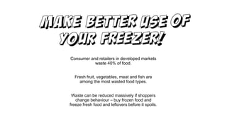 Consumer and retailers in developed markets
waste 40% of food.
Fresh fruit, vegetables, meat and fish are
among the most wasted food types.
Waste can be reduced massively if shoppers
change behaviour – buy frozen food and
freeze fresh food and leftovers before it spoils.
 