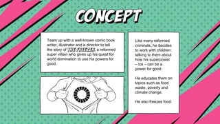Team up with a well-known comic book
writer, illustrator and a director to tell
the story of THE FREEZER, a reformed
super villain who gives up his quest for
world domination to use his powers for
good.
Like many reformed
criminals, he decides
to work with children:
talking to them about
how his superpower
– ice – can be a
power for good.
He educates them on
topics such as food
waste, poverty and
climate change.
He also freezes food.
 