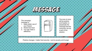 The campaign
message is:
1. Make better use of
your freezer
2. Waste less food
3. You can make a
difference
The tone of voice
will be positive
and hopeful, to
perpetuate the
message that the
consumer can be
a part of the
solution.
Positive changes = better food security = end to poverty and hunger
 