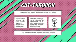 In the comic book, instead of commercial adverts, we’ll include:
Information from
the UN on food
waste, as well as
how much
progress we’ve
already made
Information on how you
can join the effort to help
cut food waste. Tips on
things like when to freeze
food, as well as recipes
using frozen food.
All of this will be published in greater detail on the microsite
 