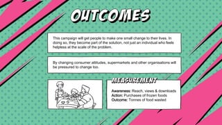 This campaign will get people to make one small change to their lives. In
doing so, they become part of the solution, not just an individual who feels
helpless at the scale of the problem.
By changing consumer attitudes, supermarkets and other organisations will
be pressured to change too.
Awareness: Reach, views & downloads
Action: Purchases of frozen foods
Outcome: Tonnes of food wasted
 