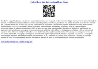 United Law And International Law Essay
Jurisdiction is arguably the most versatile term in current international law. Frequently used in international legal instruments and yet never defined, the
term can have different meanings in different contexts. Depending on the circumstances, jurisdiction may refer to the totality of the power or authority
that a state has or exercises, in which case it is fully identifiable with "sovereignty," another often–used but likewise never clearly defined term in
international law. Jurisdiction is an aspect of state sovereignty. International law scholars have increasingly taken the view that the term
'sovereignty' means all and only those attributes which are given to a state under international law descriptive of the scope of state freedom as a
legal rather than factual matter sovereignty. In this conception does not define, but is defined by the legal powers of a state within an international
society of states. It does not exist prior to law, but as a set of attributes of the legal construct that is the state, existing as a consequence of law. As
one scholar expressed it, sovereignty is nothing more or less than 'the legal competence which states have in general. The power of a sovereign to
affect the right of persons, whether by legislation, executive decree, or by a judgement of a court is called jurisdiction. The power of soveiregn,
therefore to affect legal rights depends upon law; and upon the law must be based all sovereign jurisdiction. Through the concept of
Get more content on HelpWriting.net
 