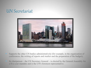 UN Secretariat
 Supports the other UN bodies administratively (for example, in the organization of
conferences, the writing of reports and studies and the preparation of the budget);
 Its chairperson – the UN Secretary General – is elected by the General Assembly for
a five-year mandate and is the UN's foremost representative.
 