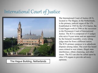 International Court of Justice
The International Court of Justice (ICJ),
located in The Hague, in the Netherlands,
is the primary judicial organ of the UN.
Established in 1945 by the UN Charter, the
Court began work in 1946 as the successor
to the Permanent Court of International
Justice. The ICJ is composed of 15 judges
who serve 9-year terms and are appointed
by the General Assembly; every sitting
judge must be from a different nation.
The ICJ's primary purpose is to adjudicate
disputes among states. The court has heard
cases related to war crimes, illegal state
interference, ethnic cleansing, and other
issues. The ICJ can also be called upon by
other UN organs to provide advisory
opinions.
The Hague Building, Netherlands
 