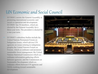 UN Economic and Social Council
 ECOSOC) assists the General Assembly in
promoting international economic and
social co-operation and development.
ECOSOC has 54 members, which are
elected by the General Assembly for a
three-year term. The president is elected for
a one-year term.
 ECOSOC's subsidiary bodies include the
United Nations Permanent Forum on
Indigenous Issues, which advises UN
agencies on issues relating to indigenous
peoples the United Nations Forum on
Forests, which co-ordinates and promotes
sustainable forest management; the United
Nations Statistical Commission which co-
ordinates information-gathering efforts
between agencies; and the Commission on
Sustainable Development which co-
ordinates efforts between UN agencies and
NGOs working toward sustainable
development.
 