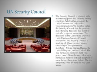 UN Security Council
 The Security Council is charged with
maintaining peace and security among
countries. While other organs of the
United Nations can only make
"recommendations" to member states,
the Security Council has the power to
make binding decisions that member
states have agreed to carry out. The
decisions of the Council are known as
United Nations Security Council
resolutions. The Security Council is
made up of fifteen member states,
consisting of five permanent
members—China, France, Russia, the
United Kingdom, and the United. The
five permanent members hold veto
power over UN resolutions, allowing a
permanent member to block adoption of
a resolution, though not debate. The ten
temporary seats are held for two-year
terms.
 