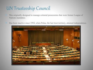 UN Trusteeship Council
 Was originally designed to manage colonial possessions that were former League of
Nations mandates;
 Has been inactive since 1994, when Palau, the last trust territory, attained independence.
 