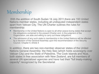 Membership
With the addition of South Sudan 14 July 2011,there are 193 United
Nations member states, including all undisputed independent states
apart from Vatican City. The UN Charter outlines the rules for
membership:
 Membership in the United Nations is open to all other peace-loving states that accept
the obligations contained in the present Charter and, in the judgment of the
Organization, are able and willing to carry out these obligations.
 The admission of any such state to membership in the United Nations will be effected
by a decision of the General Assembly upon the recommendation of the Security
Council. Chapter II, Article 4
In addition, there are two non-member observer states of the United
Nations General Assembly: the Holy See (which holds sovereignty over
Vatican City) and the State of Palestine, The Cook Islands and Niue,
both states in free association with New Zealand, are full members of
several UN specialized agencies and have had their "full treaty-making
capacity" recognized by the Secretariat
 