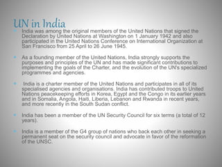 UN in India India was among the original members of the United Nations that signed the
Declaration by United Nations at Washington on 1 January 1942 and also
participated in the United Nations Conference on International Organization at
San Francisco from 25 April to 26 June 1945.
 As a founding member of the United Nations, India strongly supports the
purposes and principles of the UN and has made significant contributions to
implementing the goals of the Charter, and the evolution of the UN's specialized
programmes and agencies.
 India is a charter member of the United Nations and participates in all of its
specialised agencies and organisations. India has contributed troops to United
Nations peacekeeping efforts in Korea, Egypt and the Congo in its earlier years
and in Somalia, Angola, Haiti, Liberia, Lebanon and Rwanda in recent years,
and more recently in the South Sudan conflict.
 India has been a member of the UN Security Council for six terms (a total of 12
years).
 India is a member of the G4 group of nations who back each other in seeking a
permanent seat on the security council and advocate in favor of the reformation
of the UNSC.
 