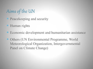 Aims of the UN
 Peacekeeping and security
 Human rights
 Economic development and humanitarian assistance
 Others (UN Environmental Programme, World
Meteorological Organization, Intergovernmental
Panel on Climate Change)
 