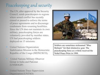 Peacekeeping and security
 The UN, after approval by the Security
Council, sends peacekeepers to regions
where armed conflict has recently
ceased or paused to enforce the terms
of peace agreements and to discourage
combatants from resuming hostilities.
Since the UN does not maintain its own
military, peacekeeping forces are
voluntarily provided by member states.
UN had peacekeeping soldiers
deployed on 15 missions:
 United Nations Organization
Stabilization Mission in the Democratic
Republic of the Congo (MONUSCO),
 United Nations Military Observer
Group in India and Pakistan
(UNMOGIP)
 United Nations Truce Supervision
Organization (UNTSO)
Soldiers are sometimes nicknamed "Blue
Helmets" for their distinctive gear. The
peacekeeping force as a whole received the
Nobel Peace Prize in 1988.
 