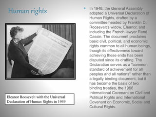 Human rights  In 1948, the General Assembly
adopted a Universal Declaration of
Human Rights, drafted by a
committee headed by Franklin D.
Roosevelt's widow, Eleanor, and
including the French lawyer René
Cassin. The document proclaims
basic civil, political, and economic
rights common to all human beings,
though its effectiveness toward
achieving these ends has been
disputed since its drafting. The
Declaration serves as a "common
standard of achievement for all
peoples and all nations" rather than
a legally binding document, but it
has become the basis of two
binding treaties, the 1966
International Covenant on Civil and
Political Rights and International
Covenant on Economic, Social and
Cultural Rights.
Eleanor Roosevelt with the Universal
Declaration of Human Rights in 1949
 