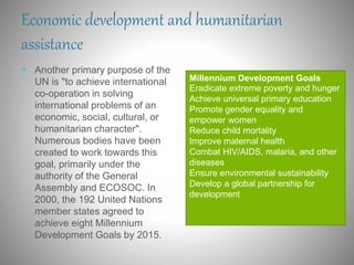 Economic development and humanitarian
assistance
 Another primary purpose of the
UN is "to achieve international
co-operation in solving
international problems of an
economic, social, cultural, or
humanitarian character".
Numerous bodies have been
created to work towards this
goal, primarily under the
authority of the General
Assembly and ECOSOC. In
2000, the 192 United Nations
member states agreed to
achieve eight Millennium
Development Goals by 2015.
Millennium Development Goals
Eradicate extreme poverty and hunger
Achieve universal primary education
Promote gender equality and
empower women
Reduce child mortality
Improve maternal health
Combat HIV/AIDS, malaria, and other
diseases
Ensure environmental sustainability
Develop a global partnership for
development
 