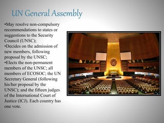 UN General Assembly
•May resolve non-compulsory
recommendations to states or
suggestions to the Security
Council (UNSC);
•Decides on the admission of
new members, following
proposal by the UNSC;
•Elects the non-permanent
members of the UNSC; all
members of ECOSOC; the UN
Secretary General (following
his/her proposal by the
UNSC); and the fifteen judges
of the International Court of
Justice (ICJ). Each country has
one vote.
 