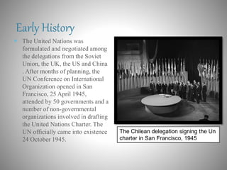 Early History
 The United Nations was
formulated and negotiated among
the delegations from the Soviet
Union, the UK, the US and China
. After months of planning, the
UN Conference on International
Organization opened in San
Francisco, 25 April 1945,
attended by 50 governments and a
number of non-governmental
organizations involved in drafting
the United Nations Charter. The
UN officially came into existence
24 October 1945.
The Chilean delegation signing the Un
charter in San Francisco, 1945
 