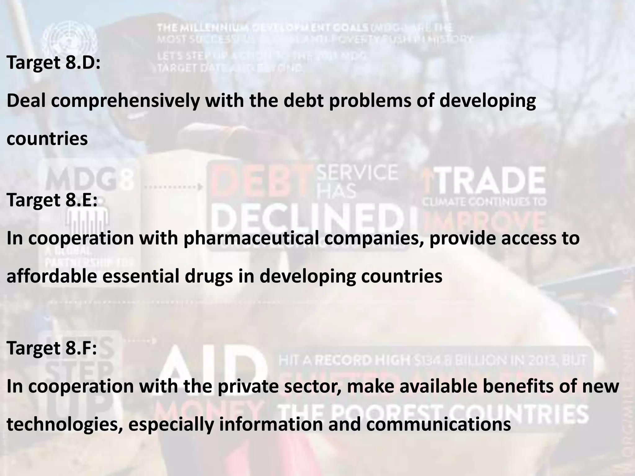 Target 8.D:
Deal comprehensively with the debt problems of developing
countries
Target 8.E:
In cooperation with pharmaceutical companies, provide access to
affordable essential drugs in developing countries
Target 8.F:
In cooperation with the private sector, make available benefits of new
technologies, especially information and communications
 