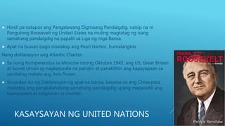 KASAYSAYAN NG UNITED NATIONS
 Hindi pa natapos ang Pangalawang Digmaang Pandaigdig, naisip na ni
Pangulong Roosevelt ng United States na muling magtatag ng isang
samahang pandaigdig na papalit sa Liga ng mga Bansa.
 Apat na buwan bago sinalakay ang Pearl Harbor, bumalangkas
Nang deklarasyon ang Atlantic Charter.
 Sa isang Kumperensiya sa Moscow noong Oktubre 1943, ang US, Great Britain
at Soviet Union ay nagkasundo na pairalin at panatilihin ang kapayapaan sa
sandaling matalo ang Axis Power.
 Sinundan ito ng Deklarasyon ng apat na bansa, kasama na ang China para
maitatag ang pangkalahatang samahang pandaigdig upang mapanatili ang
kapayapaan at kaligtasan sa mundo.
 