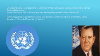 Limangpung bansa ang nagpulong sa California, United States upang balangkasin ang Karta ng mga
Bansang Nagkakaisa.
Noong Oktubre 24, 1945 – Itinatag ang mga Bansang Nagkakaisa o United Nations(UN).
Muling nagpulong ang mga kinatawan ng mga bansa sa London noong 1946 at nahalal na unang
Sekretaryo – Heneral si Trygve Lie ng Sweden.
 