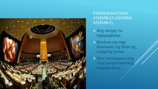 PANGKALAHATANG
ASSEMBLEA (GENERAL
ASSEMBLY)
 Ang sangay na
tagapagbatas.
 Binubuo ng mga
kinatawan ng lahat ng
kasaping bansa.
 Dito isinasagawa ang
mga pangkalahatang
pagpupulong.
 
