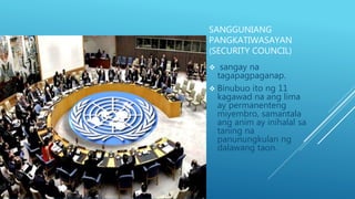 SANGGUNIANG
PANGKATIWASAYAN
(SECURITY COUNCIL)
 sangay na
tagapagpaganap.
 Binubuo ito ng 11
kagawad na ang lima
ay permanenteng
miyembro, samantala
ang anim ay inihalal sa
taning na
panunungkulan ng
dalawang taon.
 