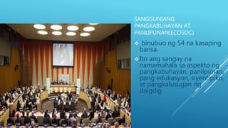 SANGGUNIANG
PANGKABUHAYAN AT
PANLIPUNAN(ECOSOC)
 binubuo ng 54 na kasaping
bansa.
Ito ang sangay na
namamahala sa aspekto ng
pangkabuhayan, panlipunan,
pang edukasyon, siyentipiko,
at pangkalusugan ng
daigdig.
 