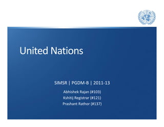 United Nations

       SIMSR | PGDM-B | 2011-13
          Abhishek Rajan (#103)
          Kshitij Registrar (#121)
          Prashant Rathor (#137)
 