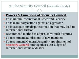 2. The Security Council (executive body)
 Powers & Functions of Security Council :
 To maintain International Peace and Security
 To take military action against an aggressor.
 To investigate any dispute/situation that may lead to
International friction
 Recommend method to adjust/solve such disputes
 To recommend admissions of new members
 To recommend General Assembly appointment of
Secretary General and together elect judges of
International Court of Justice.
 