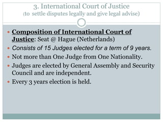 3. International Court of Justice
(to settle disputes legally and give legal advise)
 Composition of International Court of
Justice: Seat @ Hague (Netherlands)
 Consists of 15 Judges elected for a term of 9 years.
 Not more than One Judge from One Nationality.
 Judges are elected by General Assembly and Security
Council and are independent.
 Every 3 years election is held.
 
