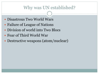 Why was UN established?
 Disastrous Two World Wars
 Failure of League of Nations
 Division of world into Two Blocs
 Fear of Third World War
 Destructive weapons (atom/nuclear)
 
