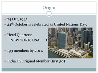 Origin
 24 Oct, 1945
 24th October is celebrated as United Nations Day.
 Head Quarters:
NEW YORK, USA. 
 193 members by 2011.
 India an Original Member (first 50)
 